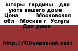 шторы, гардины - для уюта вашего дома › Цена ­ 100 - Московская обл., Москва г. Услуги » Для дома   